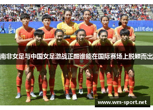 南非女足与中国女足激战正酣谁能在国际赛场上脱颖而出